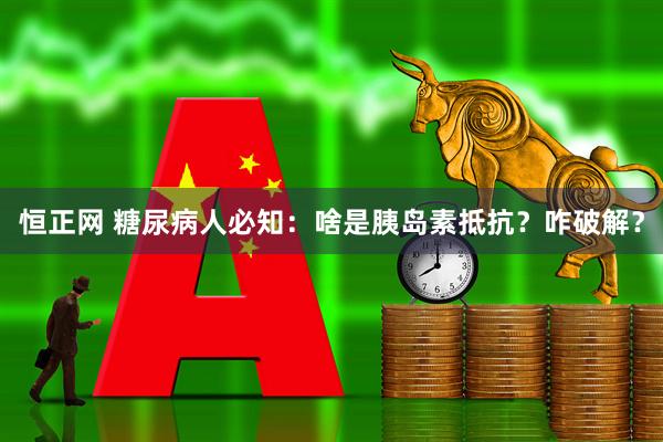 恒正网 糖尿病人必知：啥是胰岛素抵抗？咋破解？