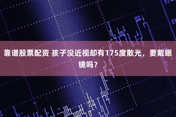 靠谱股票配资 孩子没近视却有175度散光，要戴眼镜吗？