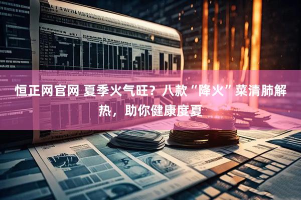 恒正网官网 夏季火气旺？八款“降火”菜清肺解热，助你健康度夏