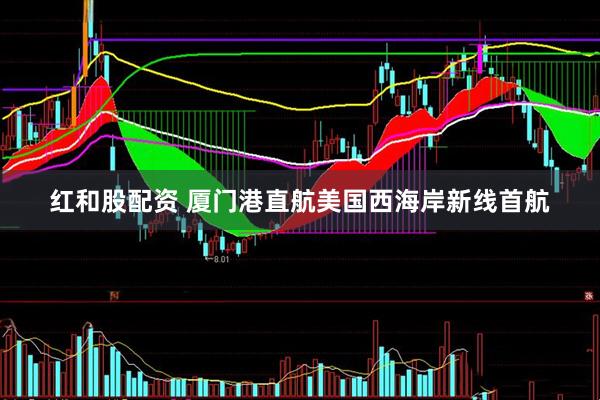 红和股配资 厦门港直航美国西海岸新线首航