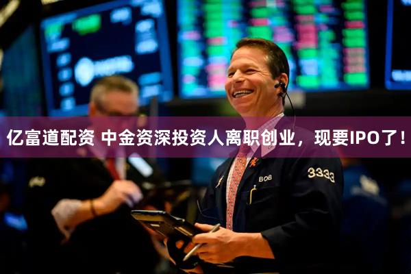 亿富道配资 中金资深投资人离职创业，现要IPO了！