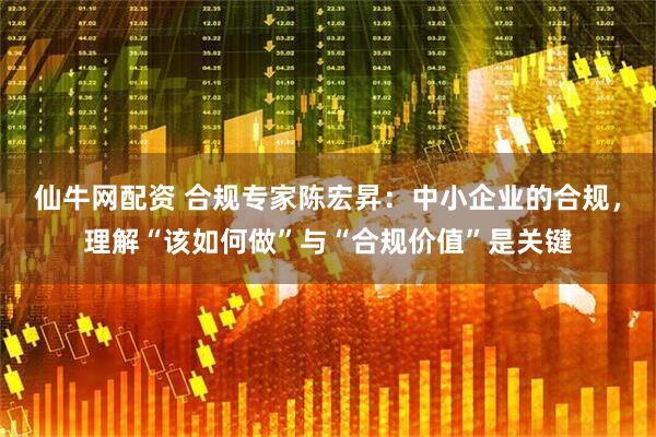仙牛网配资 合规专家陈宏昇：中小企业的合规，理解“该如何做”与“合规价值”是关键