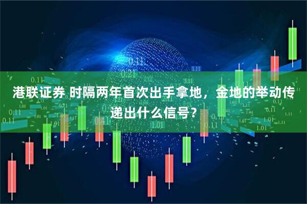 港联证券 时隔两年首次出手拿地，金地的举动传递出什么信号？