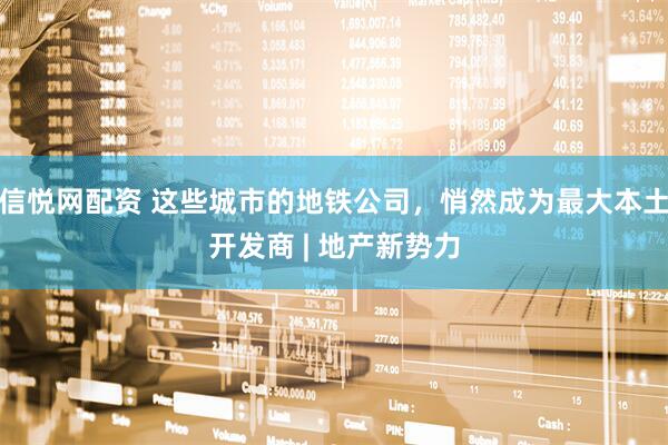 信悦网配资 这些城市的地铁公司，悄然成为最大本土开发商 | 地产新势力
