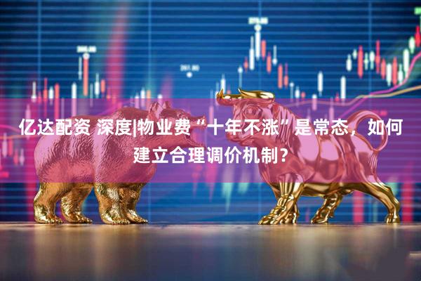 亿达配资 深度|物业费“十年不涨”是常态，如何建立合理调价机制？