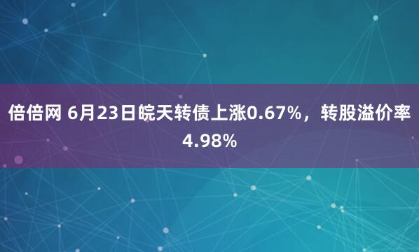 倍倍网 6月23日皖天转债上涨0.67%，转股溢价率4.98%