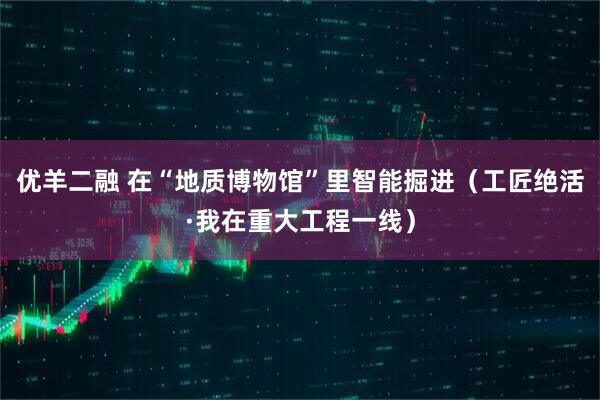 优羊二融 在“地质博物馆”里智能掘进（工匠绝活·我在重大工程一线）