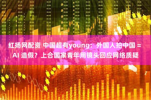 红扬网配资 中国超有young：外国人拍中国 = AI 造假？上合国家青年用镜头回应网络质疑