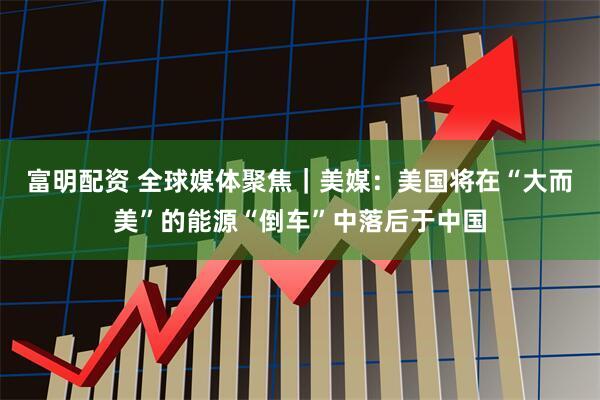 富明配资 全球媒体聚焦｜美媒：美国将在“大而美”的能源“倒车”中落后于中国
