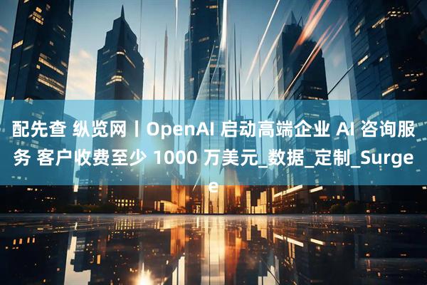配先查 纵览网丨OpenAI 启动高端企业 AI 咨询服务 客户收费至少 1000 万美元_数据_定制_Surge