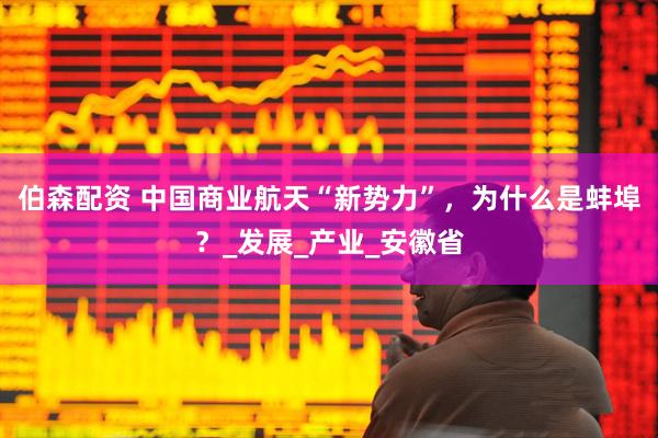 伯森配资 中国商业航天“新势力”，为什么是蚌埠？_发展_产业_安徽省
