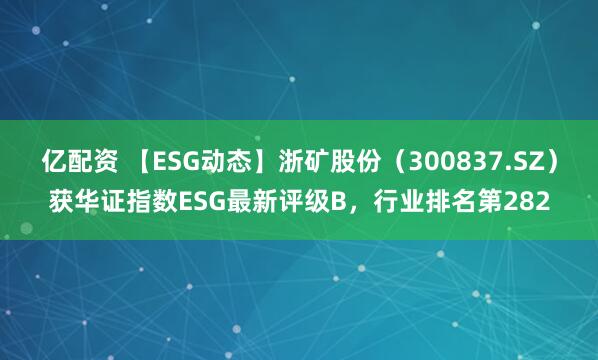 亿配资 【ESG动态】浙矿股份（300837.SZ）获华证指数ESG最新评级B，行业排名第282