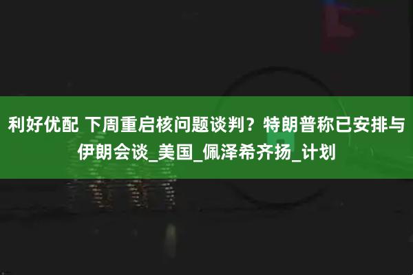 利好优配 下周重启核问题谈判？特朗普称已安排与伊朗会谈_美国_佩泽希齐扬_计划
