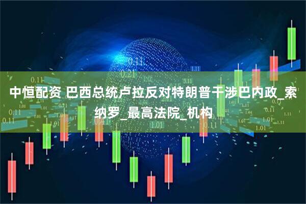 中恒配资 巴西总统卢拉反对特朗普干涉巴内政_索纳罗_最高法院_机构