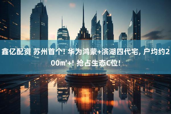鑫亿配资 苏州首个! 华为鸿蒙+滨湖四代宅, 户均约200㎡+! 抢占生态C位!