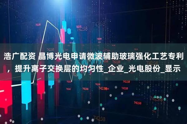 浩广配资 晶博光电申请微波辅助玻璃强化工艺专利，提升离子交换层的均匀性_企业_光电股份_显示