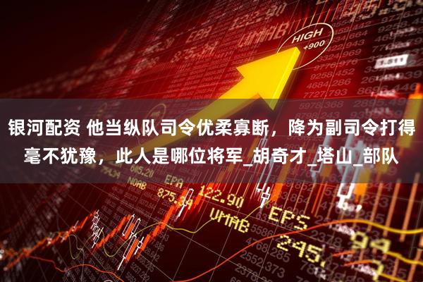 银河配资 他当纵队司令优柔寡断，降为副司令打得毫不犹豫，此人是哪位将军_胡奇才_塔山_部队