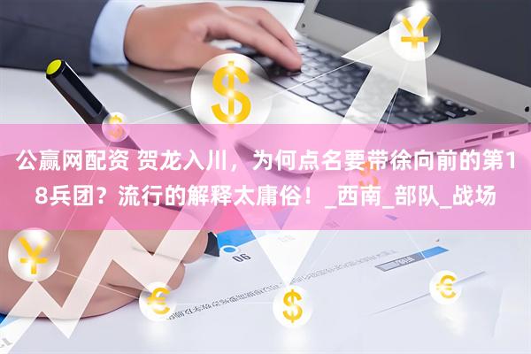 公赢网配资 贺龙入川，为何点名要带徐向前的第18兵团？流行的解释太庸俗！_西南_部队_战场
