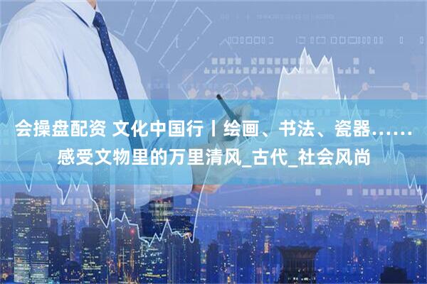 会操盘配资 文化中国行丨绘画、书法、瓷器……感受文物里的万里清风_古代_社会风尚