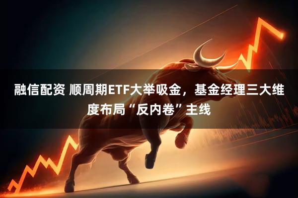 融信配资 顺周期ETF大举吸金，基金经理三大维度布局“反内卷”主线