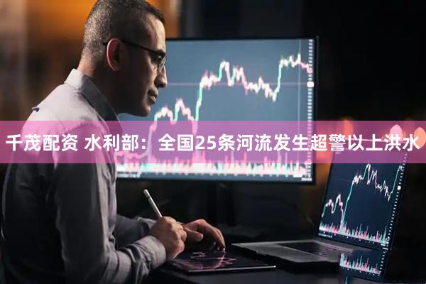 千茂配资 水利部：全国25条河流发生超警以上洪水