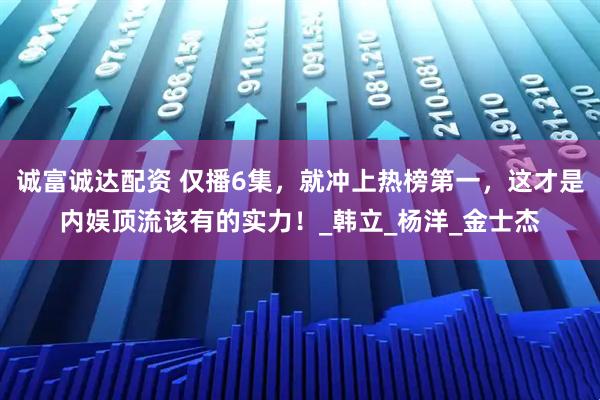 诚富诚达配资 仅播6集，就冲上热榜第一，这才是内娱顶流该有的实力！_韩立_杨洋_金士杰