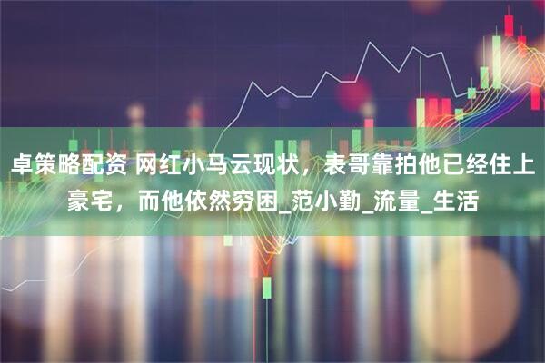 卓策略配资 网红小马云现状，表哥靠拍他已经住上豪宅，而他依然穷困_范小勤_流量_生活