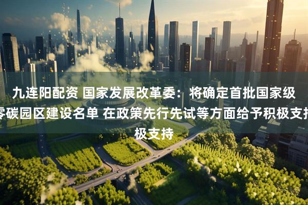 九连阳配资 国家发展改革委：将确定首批国家级零碳园区建设名单 在政策先行先试等方面给予积极支持