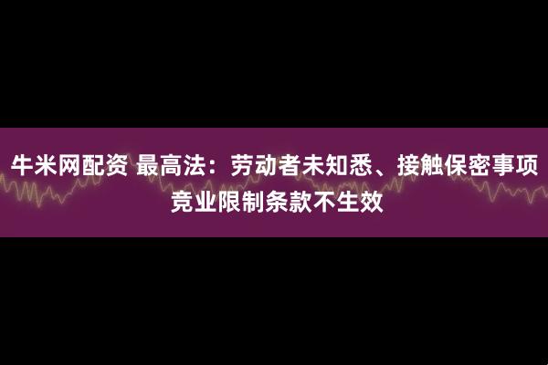 牛米网配资 最高法：劳动者未知悉、接触保密事项 竞业限制条款不生效