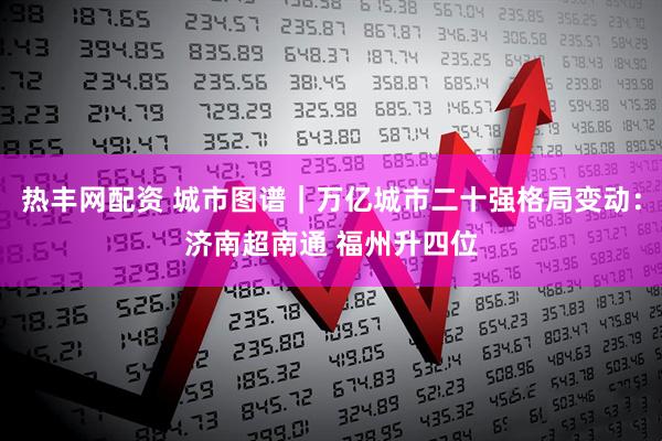 热丰网配资 城市图谱｜万亿城市二十强格局变动：济南超南通 福州升四位