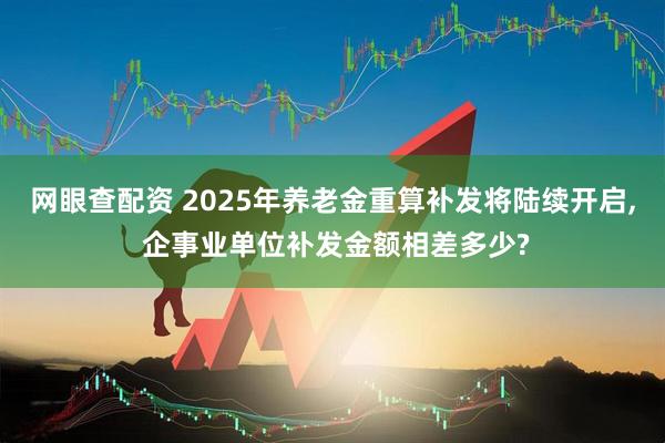 网眼查配资 2025年养老金重算补发将陆续开启, 企事业单位补发金额相差多少?