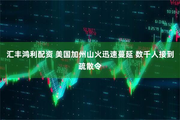 汇丰鸿利配资 美国加州山火迅速蔓延 数千人接到疏散令
