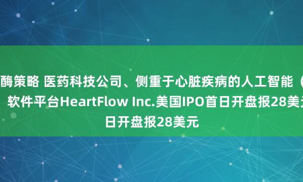 叁酶策略 医药科技公司、侧重于心脏疾病的人工智能（AI）软件平台HeartFlow Inc.美国IPO首日开盘报28美元