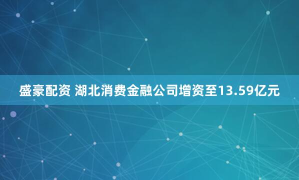 盛豪配资 湖北消费金融公司增资至13.59亿元