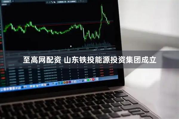 至高网配资 山东铁投能源投资集团成立